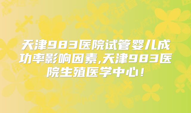 天津983医院试管婴儿成功率影响因素,天津983医院生殖医学中心！