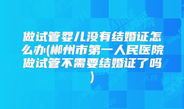 做试管婴儿没有结婚证怎么办(郴州市第一人民医院做试管不需要结婚证了吗)
