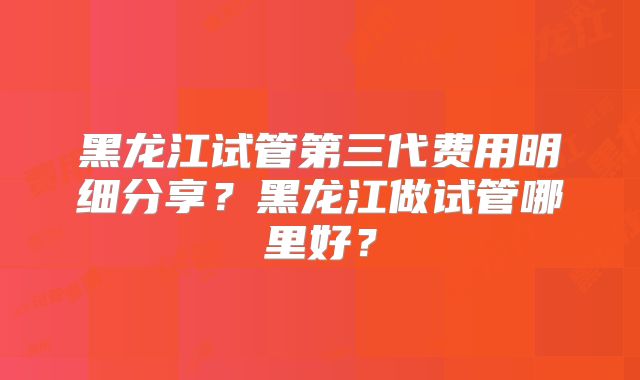 黑龙江试管第三代费用明细分享?黑龙江做试管哪里好?