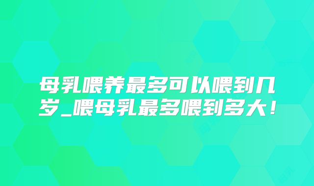 母乳喂养最多可以喂到几岁_喂母乳最多喂到多大!