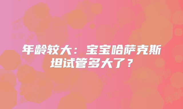 年龄较大:宝宝哈萨克斯坦试管多大了?