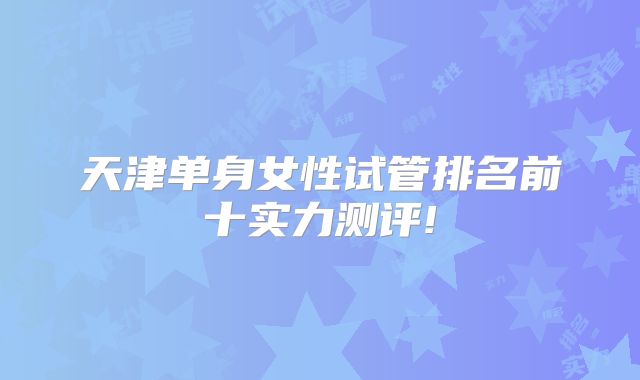 天津单身女性试管排名前十实力测评!