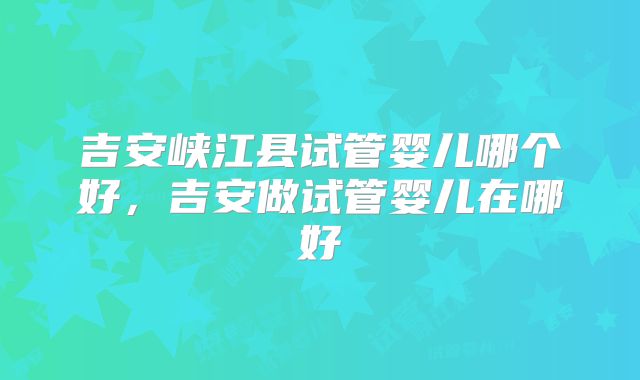 吉安峡江县试管婴儿哪个好，吉安做试管婴儿在哪好
