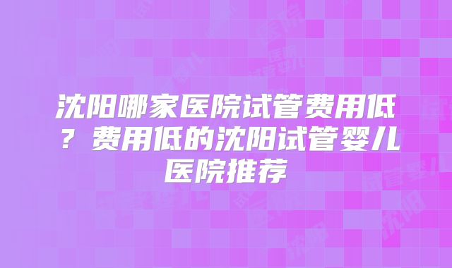沈阳哪家医院试管费用低？费用低的沈阳试管婴儿医院推荐