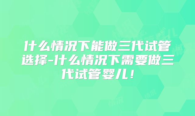 什么情况下能做三代试管选择-什么情况下需要做三代试管婴儿！