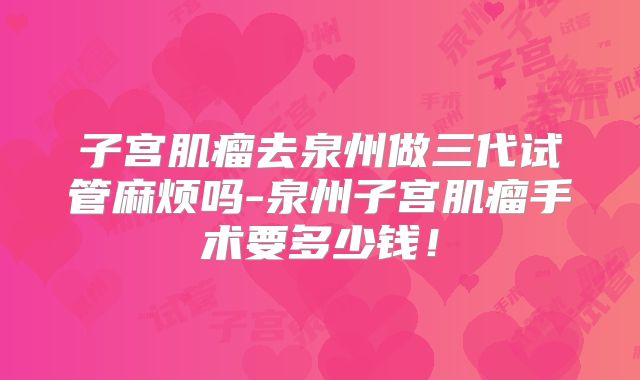 子宫肌瘤去泉州做三代试管麻烦吗-泉州子宫肌瘤手术要多少钱！