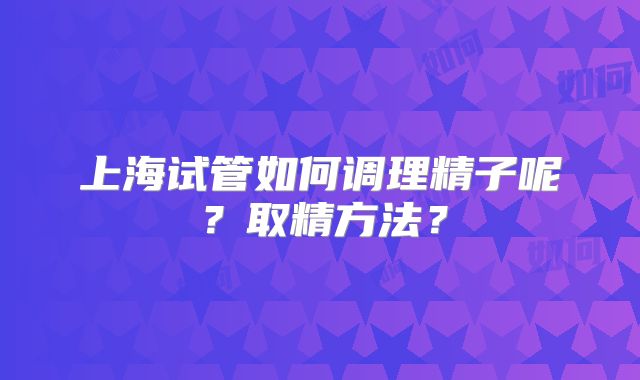 上海试管如何调理精子呢?取精方法?