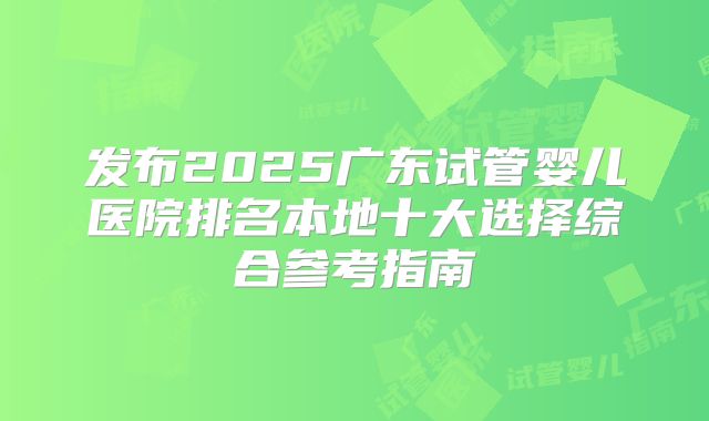 发布2025广东试管婴儿医院排名本地十大选择综合参考指南