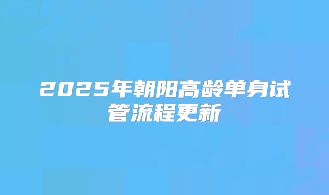 2025年朝阳高龄单身试管流程更新