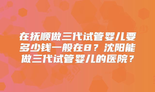 在抚顺做三代试管婴儿要多少钱一般在8？沈阳能做三代试管婴儿的医院？