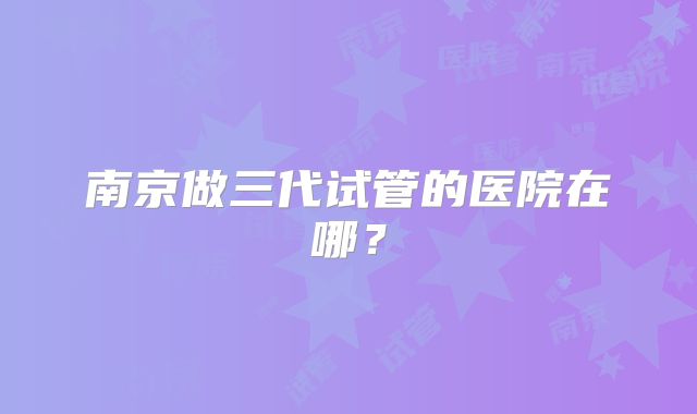 南京做三代试管的医院在哪？