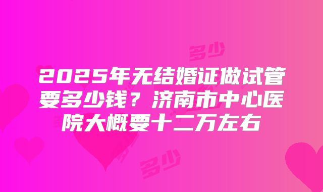 2025年无结婚证做试管要多少钱？济南市中心医院大概要十二万左右