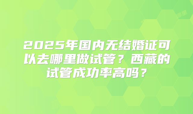 2025年国内无结婚证可以去哪里做试管?西藏的试管成功率高吗?