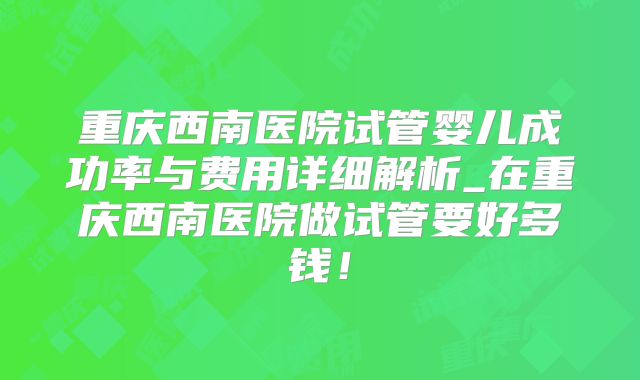 重庆西南医院试管婴儿成功率与费用详细解析_在重庆西南医院做试管要好多钱！