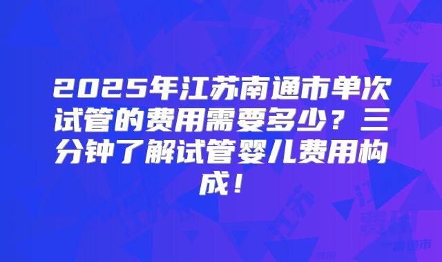 2025年江苏南通市单次试管的费用需要多少？三分钟了解试管婴儿费用构成！