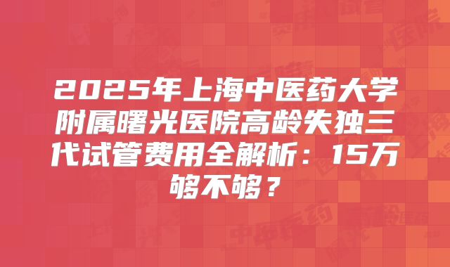 2025年上海中医药大学附属曙光医院高龄失独三代试管费用全解析:15万够不够?