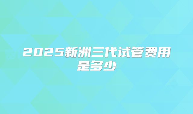 2025新洲三代试管费用是多少