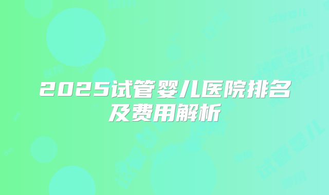 2025试管婴儿医院排名及费用解析