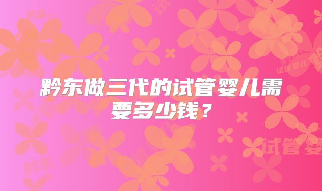 黔东做三代的试管婴儿需要多少钱?