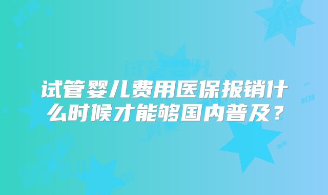 试管婴儿费用医保报销什么时候才能够国内普及？