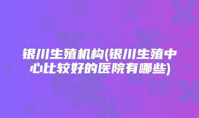 银川生殖机构(银川生殖中心比较好的医院有哪些)