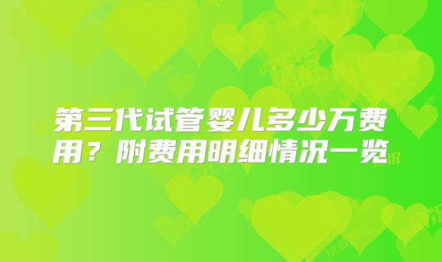 第三代试管婴儿多少万费用？附费用明细情况一览
