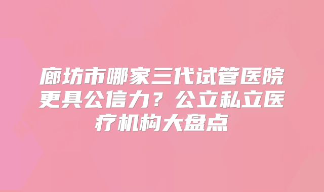廊坊市哪家三代试管医院更具公信力？公立私立医疗机构大盘点