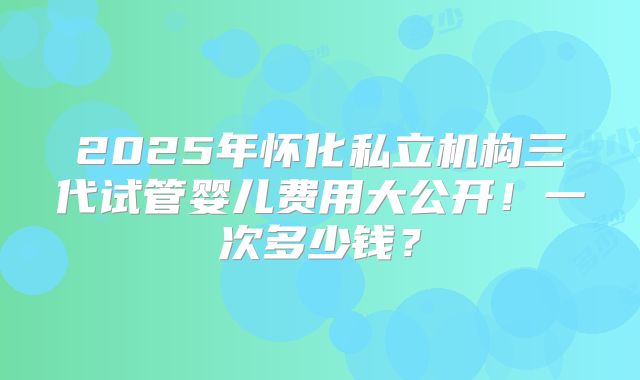 2025年怀化私立机构三代试管婴儿费用大公开！一次多少钱？
