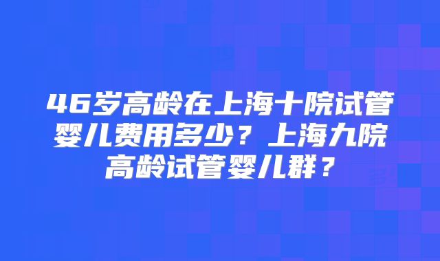 46岁高龄在上海十院试管婴儿费用多少?上海九院高龄试管婴儿群?