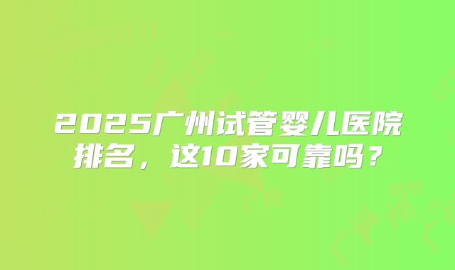 2025广州试管婴儿医院排名，这10家可靠吗？