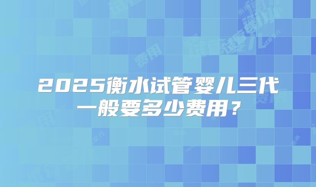 2025衡水试管婴儿三代一般要多少费用？