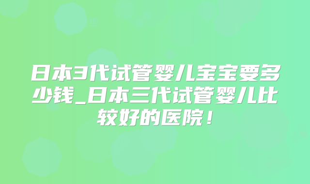 日本3代试管婴儿宝宝要多少钱_日本三代试管婴儿比较好的医院！