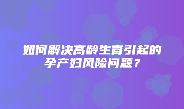 如何解决高龄生育引起的孕产妇风险问题？