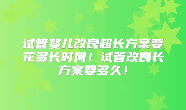 试管婴儿改良超长方案要花多长时间！试管改良长方案要多久！
