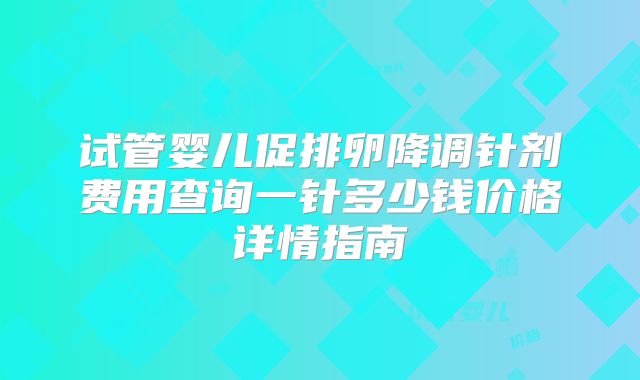 试管婴儿促排卵降调针剂费用查询一针多少钱价格详情指南