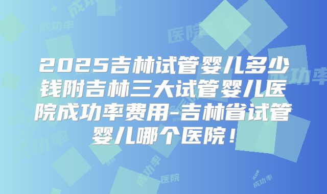 2025吉林试管婴儿多少钱附吉林三大试管婴儿医院成功率费用-吉林省试管婴儿哪个医院！