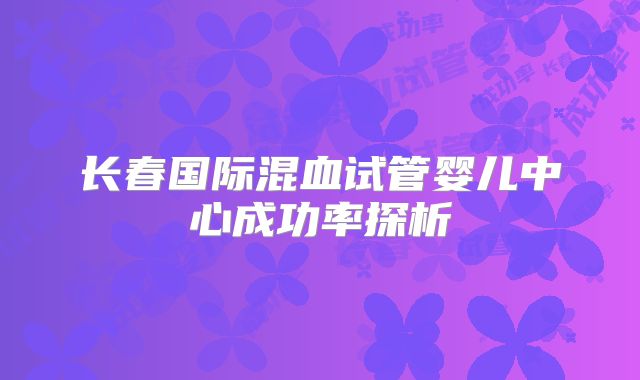 长春国际混血试管婴儿中心成功率探析