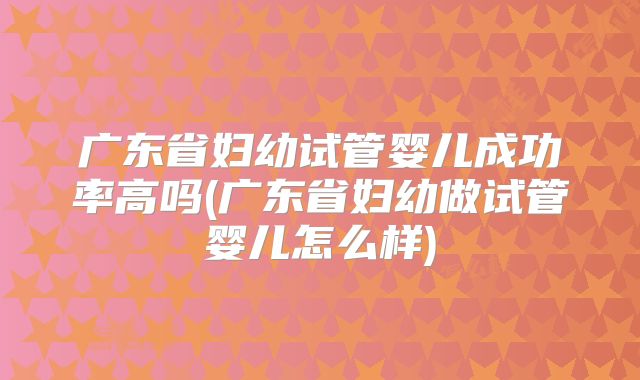 广东省妇幼试管婴儿成功率高吗(广东省妇幼做试管婴儿怎么样)