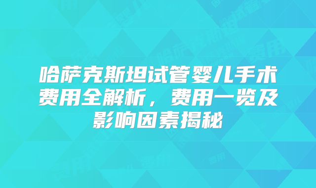 哈萨克斯坦试管婴儿手术费用全解析,费用一览及影响因素揭秘