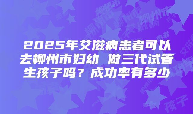 2025年艾滋病患者可以去柳州市妇幼 做三代试管生孩子吗？成功率有多少