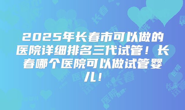 2025年长春市可以做的医院详细排名三代试管！长春哪个医院可以做试管婴儿！