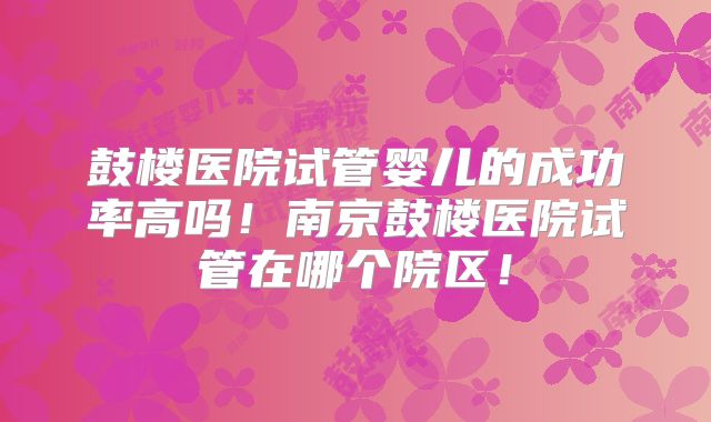 鼓楼医院试管婴儿的成功率高吗！南京鼓楼医院试管在哪个院区！