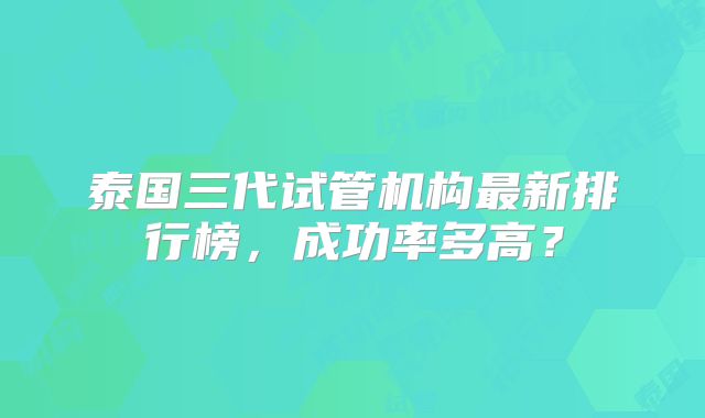 泰国三代试管机构最新排行榜，成功率多高？