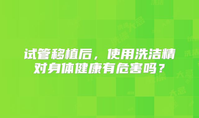 试管移植后,使用洗洁精对身体健康有危害吗?