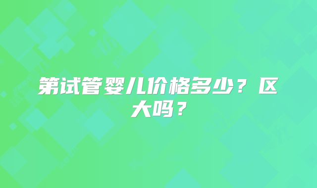 第试管婴儿价格多少?区大吗?