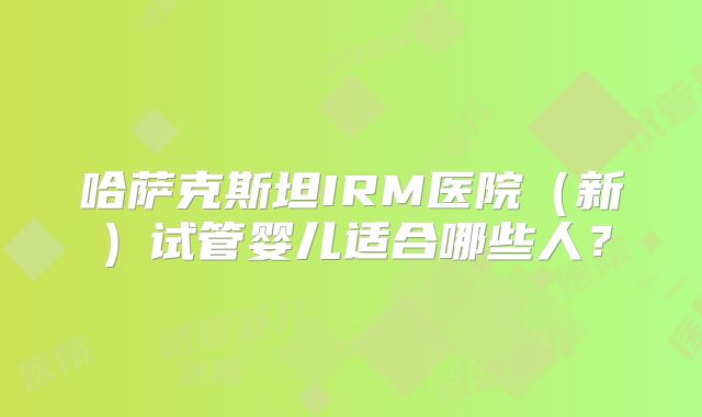 哈萨克斯坦IRM医院（新）试管婴儿适合哪些人？