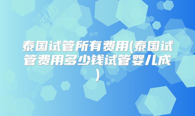 泰国试管所有费用(泰国试管费用多少钱试管婴儿成)