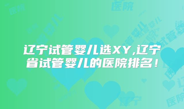 辽宁试管婴儿选XY,辽宁省试管婴儿的医院排名！