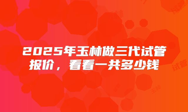2025年玉林做三代试管报价，看看一共多少钱
