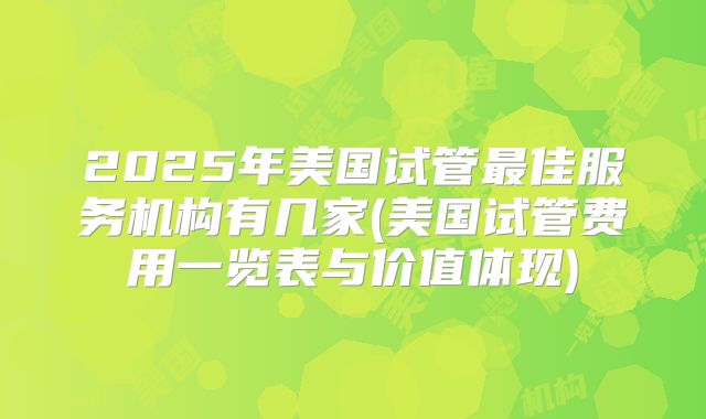 2025年美国试管最佳服务机构有几家(美国试管费用一览表与价值体现)